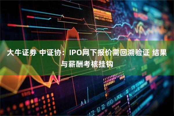 大牛证劵 中证协：IPO网下报价需回溯验证 结果与薪酬考核挂钩