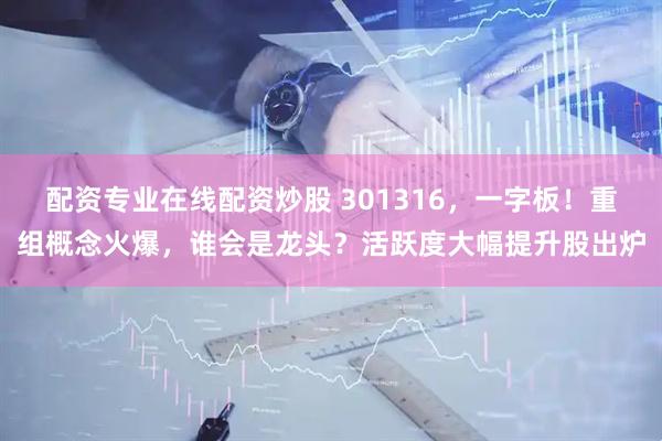 配资专业在线配资炒股 301316，一字板！重组概念火爆，谁会是龙头？活跃度大幅提升股出炉