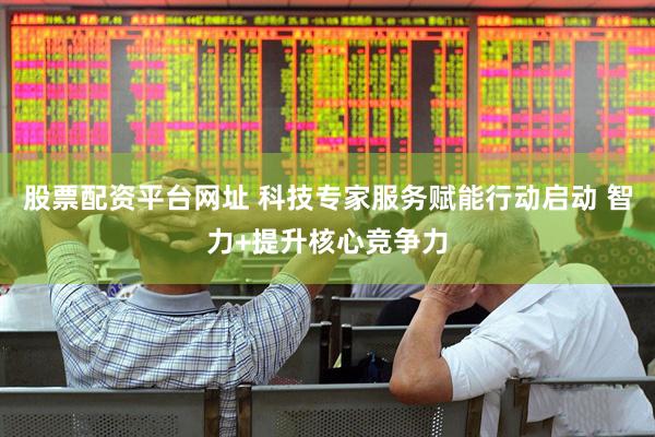 股票配资平台网址 科技专家服务赋能行动启动 智力+提升核心竞争力