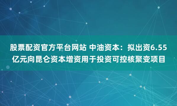 股票配资官方平台网站 中油资本：拟出资6.55亿元向昆仑资本增资用于投资可控核聚变项目