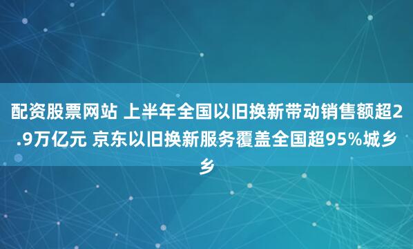 配资股票网站 上半年全国以旧换新带动销售额超2.9万亿元 京东以旧换新服务覆盖全国超95%城乡