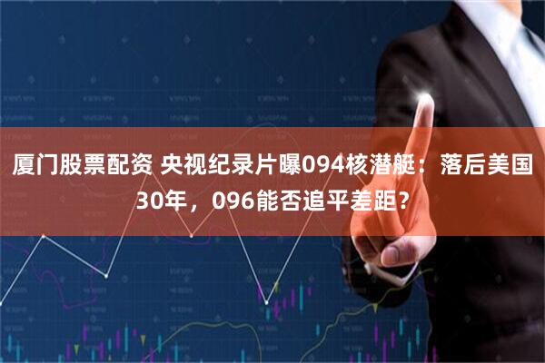 厦门股票配资 央视纪录片曝094核潜艇：落后美国30年，096能否追平差距？