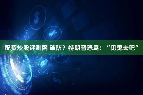 配资炒股评测网 破防？特朗普怒骂：“见鬼去吧”