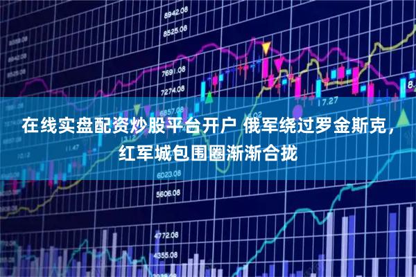 在线实盘配资炒股平台开户 俄军绕过罗金斯克，红军城包围圈渐渐合拢