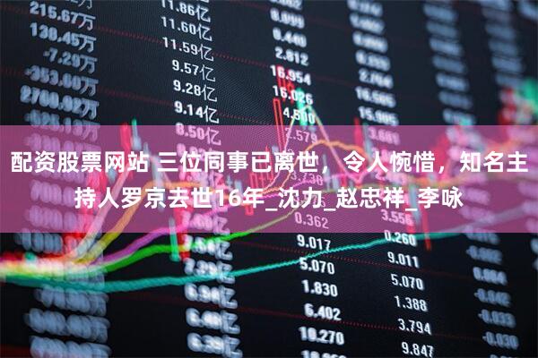 配资股票网站 三位同事已离世，令人惋惜，知名主持人罗京去世16年_沈力_赵忠祥_李咏
