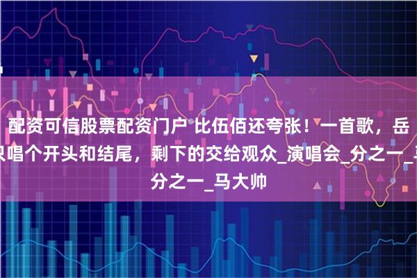 配资可信股票配资门户 比伍佰还夸张！一首歌，岳云鹏只唱个开头和结尾，剩下的交给观众_演唱会_分之一_马大帅