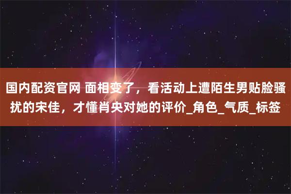 国内配资官网 面相变了，看活动上遭陌生男贴脸骚扰的宋佳，才懂肖央对她的评价_角色_气质_标签