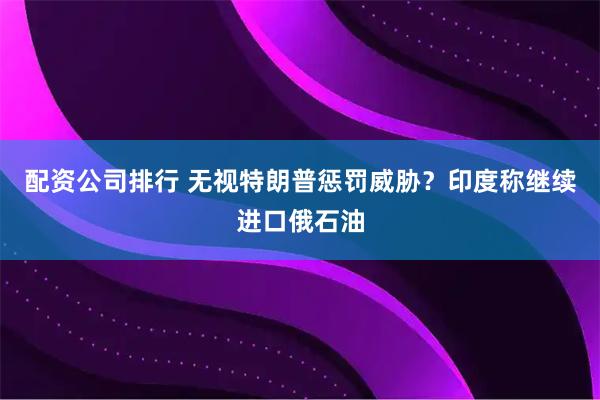 配资公司排行 无视特朗普惩罚威胁？印度称继续进口俄石油
