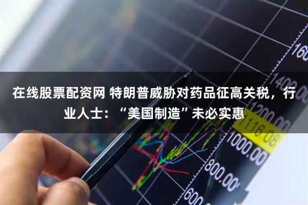 在线股票配资网 特朗普威胁对药品征高关税，行业人士：“美国制造”未必实惠