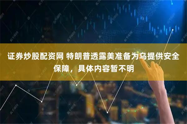 证券炒股配资网 特朗普透露美准备为乌提供安全保障，具体内容暂不明