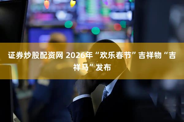 证券炒股配资网 2026年“欢乐春节”吉祥物“吉祥马”发布