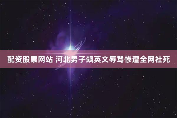配资股票网站 河北男子飙英文辱骂惨遭全网社死