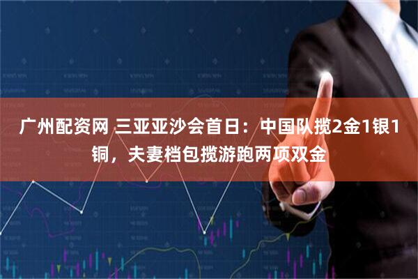 广州配资网 三亚亚沙会首日：中国队揽2金1银1铜，夫妻档包揽游跑两项双金